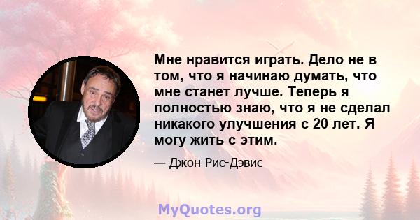 Мне нравится играть. Дело не в том, что я начинаю думать, что мне станет лучше. Теперь я полностью знаю, что я не сделал никакого улучшения с 20 лет. Я могу жить с этим.