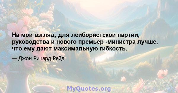 На мой взгляд, для лейбористской партии, руководства и нового премьер -министра лучше, что ему дают максимальную гибкость.