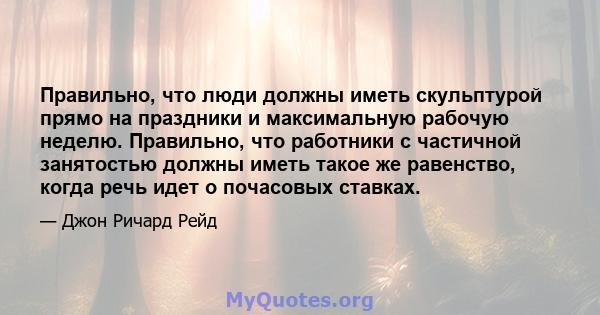 Правильно, что люди должны иметь скульптурой прямо на праздники и максимальную рабочую неделю. Правильно, что работники с частичной занятостью должны иметь такое же равенство, когда речь идет о почасовых ставках.