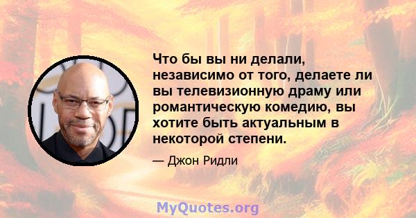 Что бы вы ни делали, независимо от того, делаете ли вы телевизионную драму или романтическую комедию, вы хотите быть актуальным в некоторой степени.