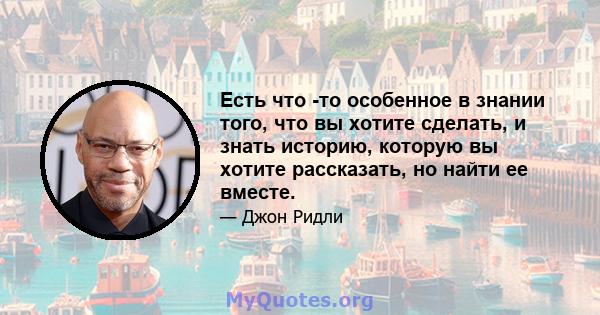 Есть что -то особенное в знании того, что вы хотите сделать, и знать историю, которую вы хотите рассказать, но найти ее вместе.