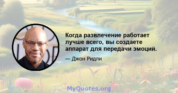 Когда развлечение работает лучше всего, вы создаете аппарат для передачи эмоций.