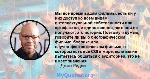 Мы все время видим фильмы, есть ли у них доступ ко всем видам интеллектуальной собственности или артефактов, и единственное, чего они не получают, это история. Поэтому я думаю, говорите ли вы о биографическом фильме,