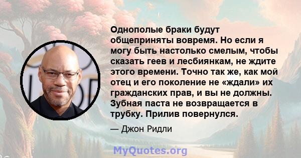 Однополые браки будут общеприняты вовремя. Но если я могу быть настолько смелым, чтобы сказать геев и лесбиянкам, не ждите этого времени. Точно так же, как мой отец и его поколение не «ждали» их гражданских прав, и вы