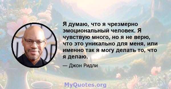 Я думаю, что я чрезмерно эмоциональный человек. Я чувствую много, но я не верю, что это уникально для меня, или именно так я могу делать то, что я делаю.