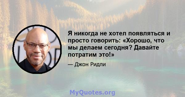 Я никогда не хотел появляться и просто говорить: «Хорошо, что мы делаем сегодня? Давайте потратим это!»