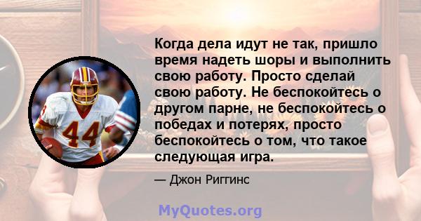 Когда дела идут не так, пришло время надеть шоры и выполнить свою работу. Просто сделай свою работу. Не беспокойтесь о другом парне, не беспокойтесь о победах и потерях, просто беспокойтесь о том, что такое следующая