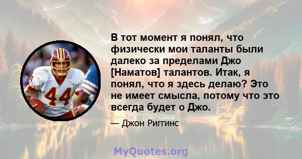 В тот момент я понял, что физически мои таланты были далеко за пределами Джо [Наматов] талантов. Итак, я понял, что я здесь делаю? Это не имеет смысла, потому что это всегда будет о Джо.