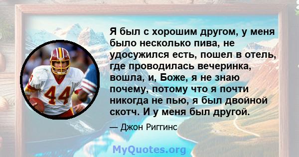 Я был с хорошим другом, у меня было несколько пива, не удосужился есть, пошел в отель, где проводилась вечеринка, вошла, и, Боже, я не знаю почему, потому что я почти никогда не пью, я был двойной скотч. И у меня был