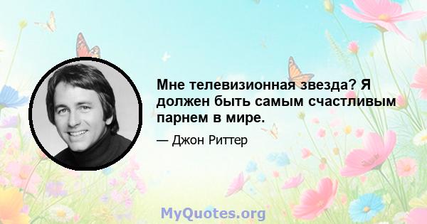 Мне телевизионная звезда? Я должен быть самым счастливым парнем в мире.