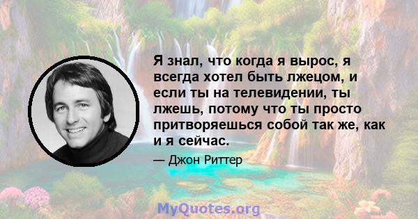 Я знал, что когда я вырос, я всегда хотел быть лжецом, и если ты на телевидении, ты лжешь, потому что ты просто притворяешься собой так же, как и я сейчас.