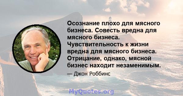 Осознание плохо для мясного бизнеса. Совесть вредна для мясного бизнеса. Чувствительность к жизни вредна для мясного бизнеса. Отрицание, однако, мясной бизнес находит незаменимым.