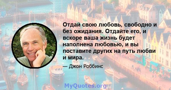 Отдай свою любовь, свободно и без ожидания. Отдайте его, и вскоре ваша жизнь будет наполнена любовью, и вы поставите других на путь любви и мира.