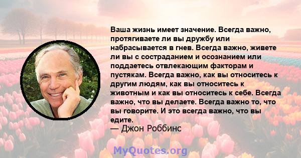 Ваша жизнь имеет значение. Всегда важно, протягиваете ли вы дружбу или набрасывается в гнев. Всегда важно, живете ли вы с состраданием и осознанием или поддаетесь отвлекающим факторам и пустякам. Всегда важно, как вы