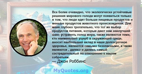 Все более очевидно, что экологически устойчивые решения мирового голода могут появиться только в том, что люди едят больше пищевых продуктов и меньше продуктов животного происхождения. Для меня глубоко трогательно, что