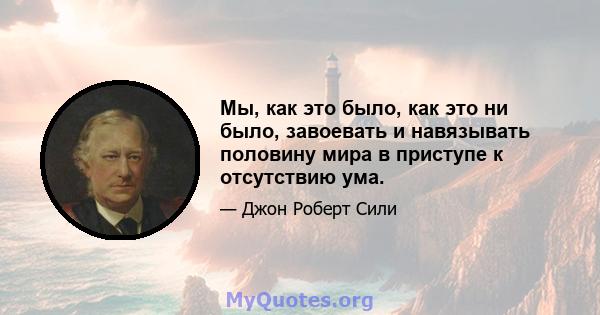 Мы, как это было, как это ни было, завоевать и навязывать половину мира в приступе к отсутствию ума.