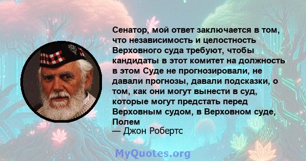 Сенатор, мой ответ заключается в том, что независимость и целостность Верховного суда требуют, чтобы кандидаты в этот комитет на должность в этом Суде не прогнозировали, не давали прогнозы, давали подсказки, о том, как