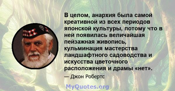 В целом, анархия была самой креативной из всех периодов японской культуры, потому что в ней появилась величайшая пейзажная живопись, кульминация мастерства ландшафтного садоводства и искусства цветочного расположения и