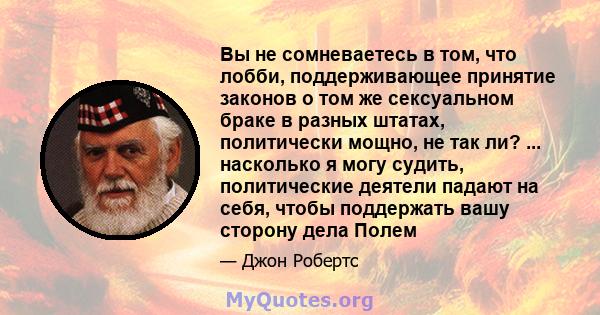 Вы не сомневаетесь в том, что лобби, поддерживающее принятие законов о том же сексуальном браке в разных штатах, политически мощно, не так ли? ... насколько я могу судить, политические деятели падают на себя, чтобы