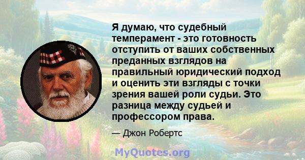 Я думаю, что судебный темперамент - это готовность отступить от ваших собственных преданных взглядов на правильный юридический подход и оценить эти взгляды с точки зрения вашей роли судьи. Это разница между судьей и