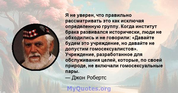 Я не уверен, что правильно рассматривать это как исключая определенную группу. Когда институт брака развивался исторически, люди не обходились и не говорили: «Давайте будем это учреждение, но давайте не допустим