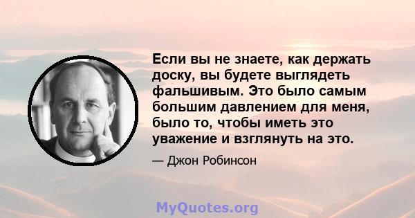 Если вы не знаете, как держать доску, вы будете выглядеть фальшивым. Это было самым большим давлением для меня, было то, чтобы иметь это уважение и взглянуть на это.