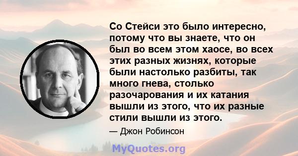 Со Стейси это было интересно, потому что вы знаете, что он был во всем этом хаосе, во всех этих разных жизнях, которые были настолько разбиты, так много гнева, столько разочарования и их катания вышли из этого, что их