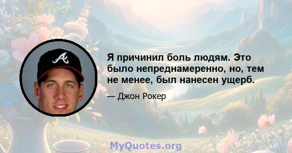 Я причинил боль людям. Это было непреднамеренно, но, тем не менее, был нанесен ущерб.