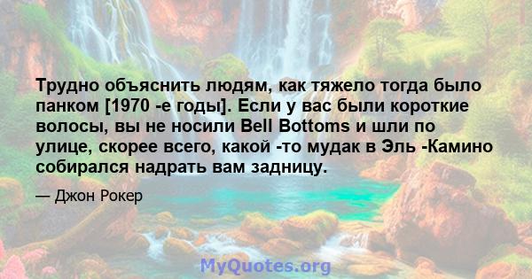 Трудно объяснить людям, как тяжело тогда было панком [1970 -е годы]. Если у вас были короткие волосы, вы не носили Bell Bottoms и шли по улице, скорее всего, какой -то мудак в Эль -Камино собирался надрать вам задницу.