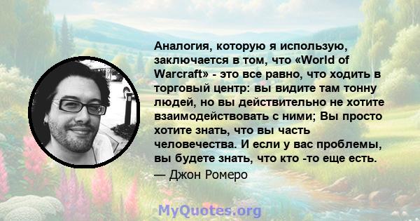 Аналогия, которую я использую, заключается в том, что «World of Warcraft» - это все равно, что ходить в торговый центр: вы видите там тонну людей, но вы действительно не хотите взаимодействовать с ними; Вы просто хотите 