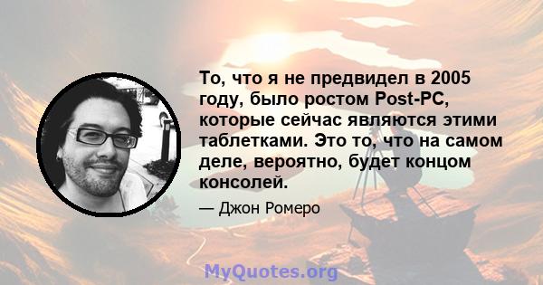 То, что я не предвидел в 2005 году, было ростом Post-PC, которые сейчас являются этими таблетками. Это то, что на самом деле, вероятно, будет концом консолей.