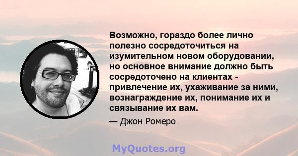 Возможно, гораздо более лично полезно сосредоточиться на изумительном новом оборудовании, но основное внимание должно быть сосредоточено на клиентах - привлечение их, ухаживание за ними, вознаграждение их, понимание их