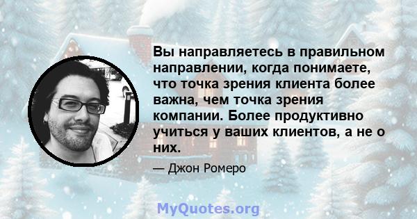 Вы направляетесь в правильном направлении, когда понимаете, что точка зрения клиента более важна, чем точка зрения компании. Более продуктивно учиться у ваших клиентов, а не о них.