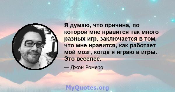 Я думаю, что причина, по которой мне нравится так много разных игр, заключается в том, что мне нравится, как работает мой мозг, когда я играю в игры. Это веселее.