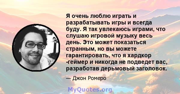 Я очень люблю играть и разрабатывать игры и всегда буду. Я так увлекаюсь играми, что слушаю игровой музыку весь день. Это может показаться странным, но вы можете гарантировать, что я хардкор -геймер и никогда не