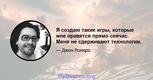 Я создаю такие игры, которые мне нравятся прямо сейчас. Меня не сдерживают технологии.