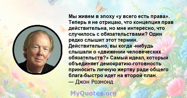 Мы живем в эпоху «у всего есть права». Теперь я не отрицаю, что концепция прав действительна, но мне интересно, что случилось с обязательствами? Один редко слышит этот термин. Действительно, вы когда -нибудь слышали о