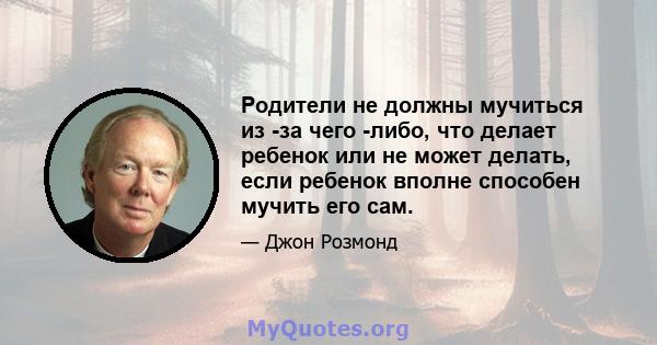 Родители не должны мучиться из -за чего -либо, что делает ребенок или не может делать, если ребенок вполне способен мучить его сам.