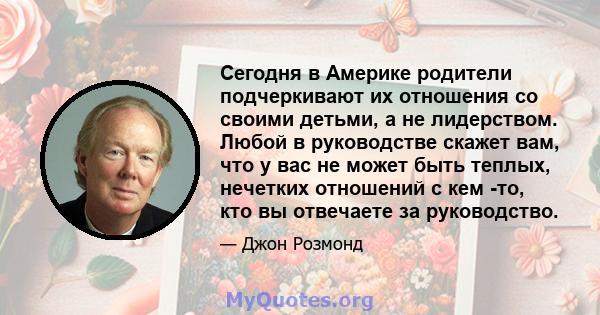 Сегодня в Америке родители подчеркивают их отношения со своими детьми, а не лидерством. Любой в руководстве скажет вам, что у вас не может быть теплых, нечетких отношений с кем -то, кто вы отвечаете за руководство.