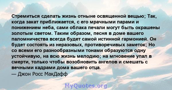 Стремиться сделать жизнь отныне освященной вещью; Так, когда закат приближается, с его мрачными парами и понижением неба, сами облака печали могут быть окрашены золотым светом. Таким образом, песня в доме вашего