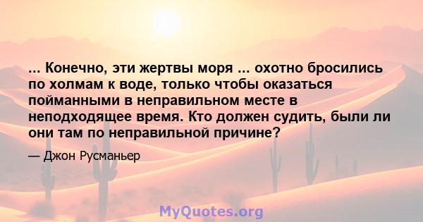 ... Конечно, эти жертвы моря ... охотно бросились по холмам к воде, только чтобы оказаться пойманными в неправильном месте в неподходящее время. Кто должен судить, были ли они там по неправильной причине?