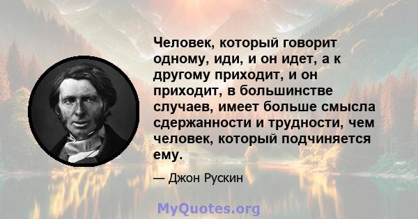 Человек, который говорит одному, иди, и он идет, а к другому приходит, и он приходит, в большинстве случаев, имеет больше смысла сдержанности и трудности, чем человек, который подчиняется ему.