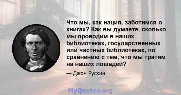 Что мы, как нация, заботимся о книгах? Как вы думаете, сколько мы проводим в наших библиотеках, государственных или частных библиотеках, по сравнению с тем, что мы тратим на наших лошадей?