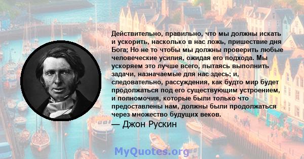 Действительно, правильно, что мы должны искать и ускорить, насколько в нас ложь, пришествие дня Бога; Но не то чтобы мы должны проверить любые человеческие усилия, ожидая его подхода. Мы ускоряем это лучше всего,