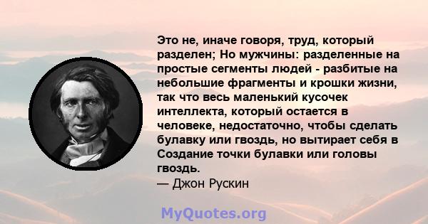 Это не, иначе говоря, труд, который разделен; Но мужчины: разделенные на простые сегменты людей - разбитые на небольшие фрагменты и крошки жизни, так что весь маленький кусочек интеллекта, который остается в человеке,