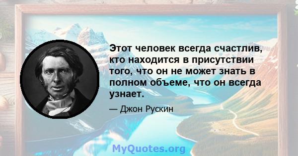 Этот человек всегда счастлив, кто находится в присутствии того, что он не может знать в полном объеме, что он всегда узнает.