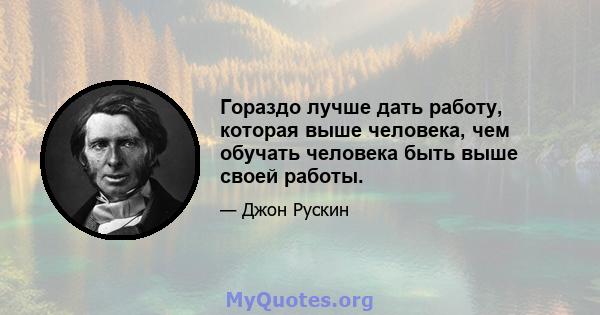 Гораздо лучше дать работу, которая выше человека, чем обучать человека быть выше своей работы.