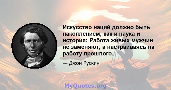 Искусство наций должно быть накоплением, как и наука и история; Работа живых мужчин не заменяют, а настраиваясь на работу прошлого.