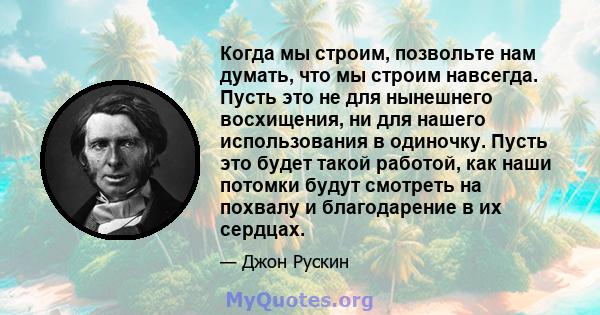 Когда мы строим, позвольте нам думать, что мы строим навсегда. Пусть это не для нынешнего восхищения, ни для нашего использования в одиночку. Пусть это будет такой работой, как наши потомки будут смотреть на похвалу и