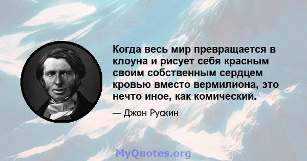 Когда весь мир превращается в клоуна и рисует себя красным своим собственным сердцем кровью вместо вермилиона, это нечто иное, как комический.